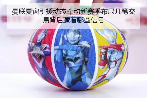 曼联夏窗引援动态牵动新赛季布局几笔交易背后藏着哪些信号